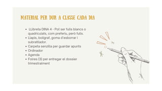 LLibreta DINA 4 - Pot ser fulls blancs o
quadriculats, com preferiu, però fulls.
Llapis, bolígraf, goma d’esborrar i
subratllador.
Carpeta senzilla per guardar apunts
Ordinador
Agenda
Folres (3) per entregar el dossier
trimestralment
MATERIAL PER DUR A CLASSE CADA DIA
 