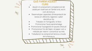 QUÈ FAREM AQUEST
CURS
Assolir el coneixement competencial del
català per nivell tant en l’àmbit oral, escrit
com de lectura
Desenvolupar capacitats d’interpretació de
textos en diferents registres i saber
identificar-los
Treballar en l'ortografia i el lèxic
Promocionar l’auto-aprenentatge
Promocionar l’autogestió en pautes d’estudi
Promocionar l’ús del llapis i el paper com a
mètode per retenir i concentrar-se més
Treballarem la comprensió lectora a través
de la literatura
 