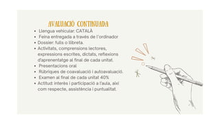 Llengua vehicular: CATALÀ
Feina entregada a través de l’ordinador
Dossier: fulls o llibreta.
Activitats, comprensions lectores,
expressions escrites, dictats, reflexions
d'aprenentatge al final de cada unitat.
Presentacions oral
Rúbriques de coavaluació i autoavaluació.
Examen al final de cada unitat 40%
Actitud: interès i participació a l'aula, així
com respecte, assistència i puntualitat.
AVALUACIÓ CONTINUADA
 