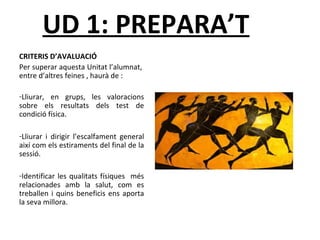 UD 1: PREPARA’T 
CRITERIS D’AVALUACIÓ 
Per superar aquesta Unitat l’alumnat, 
entre d’altres feines , haurà de : 
-Lliurar, en grups, les valoracions 
sobre els resultats dels test de 
condició física. 
-Lliurar i dirigir l’escalfament general 
així com els estiraments del final de la 
sessió. 
-Identificar les qualitats físiques més 
relacionades amb la salut, com es 
treballen i quins beneficis ens aporta 
la seva millora. 
 