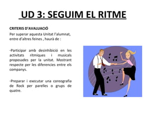 UD 3: SEGUIM EL RITME 
CRITERIS D’AVALUACIÓ 
Per superar aquesta Unitat l’alumnat, 
entre d’altres feines , haurà de : 
-Participar amb desinhibició en les 
activitats rítmiques i musicals 
proposades per la unitat. Mostrant 
respecte per les diferencies entre els 
companys. 
-Preparar i executar una coreografia 
de Rock per parelles o grups de 
quatre. 
 