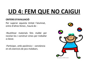 UD 4: FEM QUE NO CAIGUI 
CRITERIS D’AVALUACIÓ 
Per superar aquesta Unitat l’alumnat, 
entre d’altres feines , haurà de : 
-Reutilitzar materials fets malbé per 
reciclar-los i construir eines per treballar 
a classe. 
-Participar, amb paciència i constància 
en els exercicis de jocs malabars. 
 