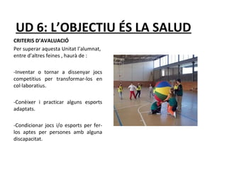 UD 6: L’OBJECTIU ÉS LA SALUD 
CRITERIS D’AVALUACIÓ 
Per superar aquesta Unitat l’alumnat, 
entre d’altres feines , haurà de : 
-Inventar o tornar a dissenyar jocs 
competitius per transformar-los en 
col·laboratius. 
-Conèixer i practicar alguns esports 
adaptats. 
-Condicionar jocs i/o esports per fer-los 
aptes per persones amb alguna 
discapacitat. 
