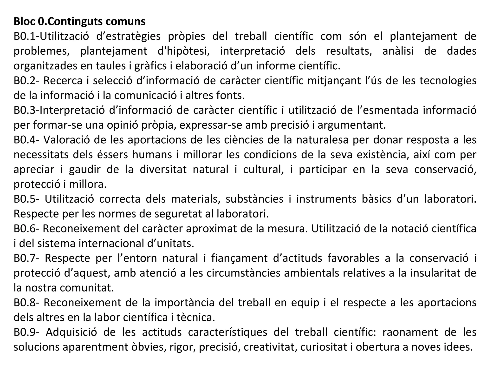 Bloc 0.Continguts comuns
B0.1-Utilització d’estratègies pròpies del treball científic com són el plantejament de
problemes, plantejament d'hipòtesi, interpretació dels resultats, anàlisi de dades
organitzades en taules i gràfics i elaboració d’un informe científic.
B0.2- Recerca i selecció d’informació de caràcter científic mitjançant l’ús de les tecnologies
de la informació i la comunicació i altres fonts.
B0.3-Interpretació d’informació de caràcter científic i utilització de l’esmentada informació
per formar-se una opinió pròpia, expressar-se amb precisió i argumentant.
B0.4- Valoració de les aportacions de les ciències de la naturalesa per donar resposta a les
necessitats dels éssers humans i millorar les condicions de la seva existència, així com per
apreciar i gaudir de la diversitat natural i cultural, i participar en la seva conservació,
protecció i millora.
B0.5- Utilització correcta dels materials, substàncies i instruments bàsics d’un laboratori.
Respecte per les normes de seguretat al laboratori.
B0.6- Reconeixement del caràcter aproximat de la mesura. Utilització de la notació científica
i del sistema internacional d’unitats.
B0.7- Respecte per l’entorn natural i fiançament d’actituds favorables a la conservació i
protecció d’aquest, amb atenció a les circumstàncies ambientals relatives a la insularitat de
la nostra comunitat.
B0.8- Reconeixement de la importància del treball en equip i el respecte a les aportacions
dels altres en la labor científica i tècnica.
B0.9- Adquisició de les actituds característiques del treball científic: raonament de les
solucions aparentment òbvies, rigor, precisió, creativitat, curiositat i obertura a noves idees.
 
