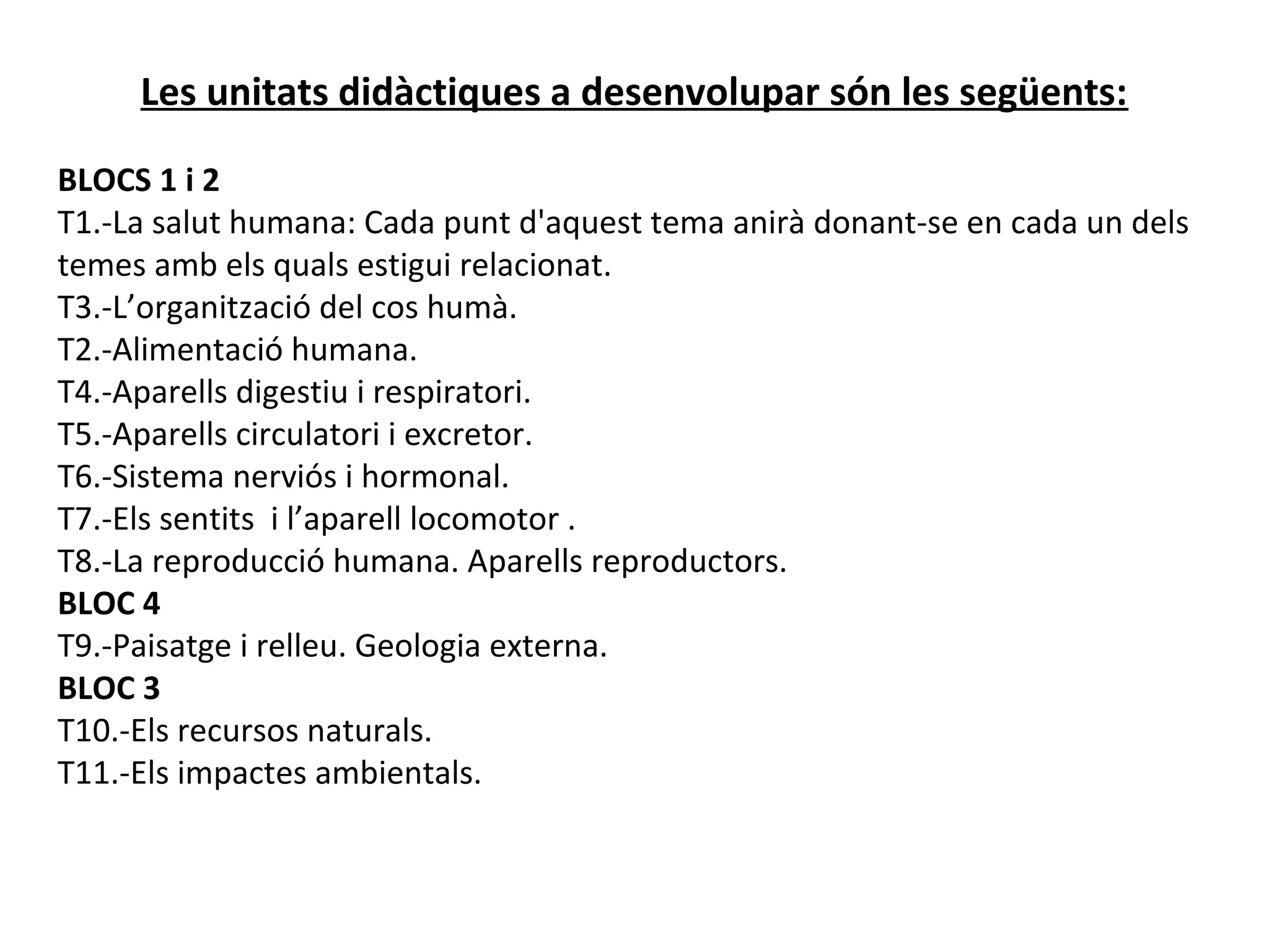 Les unitats didàctiques a desenvolupar són les següents:
BLOCS 1 i 2
T1.-La salut humana: Cada punt d'aquest tema anirà donant-se en cada un dels
temes amb els quals estigui relacionat.
T3.-L’organització del cos humà.
T2.-Alimentació humana.
T4.-Aparells digestiu i respiratori.
T5.-Aparells circulatori i excretor.
T6.-Sistema nerviós i hormonal.
T7.-Els sentits i l’aparell locomotor .
T8.-La reproducció humana. Aparells reproductors.
BLOC 4
T9.-Paisatge i relleu. Geologia externa.
BLOC 3
T10.-Els recursos naturals.
T11.-Els impactes ambientals.
 