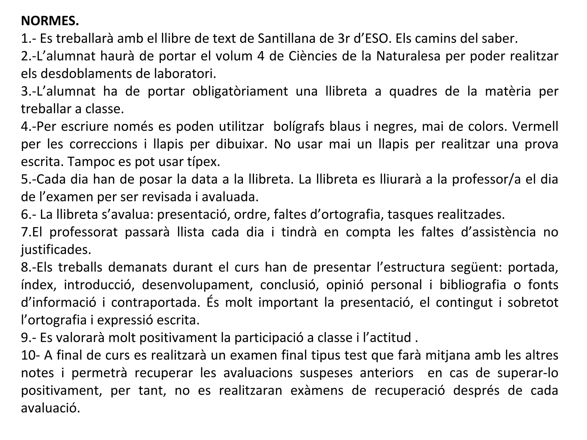 NORMES.
1.- Es treballarà amb el llibre de text de Santillana de 3r d’ESO. Els camins del saber.
2.-L’alumnat haurà de portar el volum 4 de Ciències de la Naturalesa per poder realitzar
els desdoblaments de laboratori.
3.-L’alumnat ha de portar obligatòriament una llibreta a quadres de la matèria per
treballar a classe.
4.-Per escriure només es poden utilitzar bolígrafs blaus i negres, mai de colors. Vermell
per les correccions i llapis per dibuixar. No usar mai un llapis per realitzar una prova
escrita. Tampoc es pot usar típex.
5.-Cada dia han de posar la data a la llibreta. La llibreta es lliurarà a la professor/a el dia
de l’examen per ser revisada i avaluada.
6.- La llibreta s’avalua: presentació, ordre, faltes d’ortografia, tasques realitzades.
7.El professorat passarà llista cada dia i tindrà en compta les faltes d’assistència no
justificades.
8.-Els treballs demanats durant el curs han de presentar l’estructura següent: portada,
índex, introducció, desenvolupament, conclusió, opinió personal i bibliografia o fonts
d’informació i contraportada. És molt important la presentació, el contingut i sobretot
l’ortografia i expressió escrita.
9.- Es valorarà molt positivament la participació a classe i l’actitud .
10- A final de curs es realitzarà un examen final tipus test que farà mitjana amb les altres
notes i permetrà recuperar les avaluacions suspeses anteriors en cas de superar-lo
positivament, per tant, no es realitzaran exàmens de recuperació després de cada
avaluació.
 