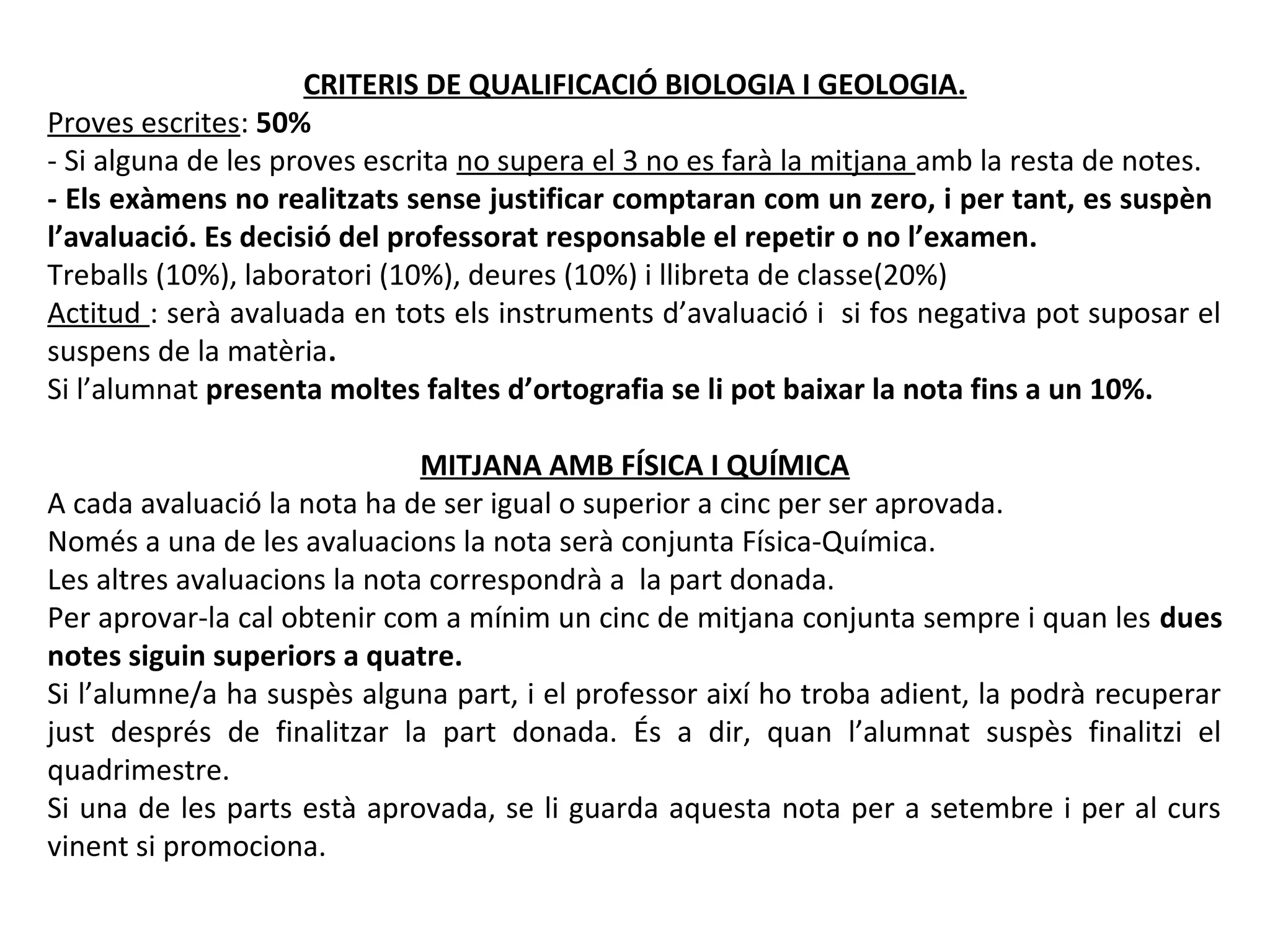 CRITERIS DE QUALIFICACIÓ BIOLOGIA I GEOLOGIA.
Proves escrites: 50%
- Si alguna de les proves escrita no supera el 3 no es farà la mitjana amb la resta de notes.
- Els exàmens no realitzats sense justificar comptaran com un zero, i per tant, es suspèn
l’avaluació. Es decisió del professorat responsable el repetir o no l’examen.
Treballs (10%), laboratori (10%), deures (10%) i llibreta de classe(20%)
Actitud : serà avaluada en tots els instruments d’avaluació i si fos negativa pot suposar el
suspens de la matèria.
Si l’alumnat presenta moltes faltes d’ortografia se li pot baixar la nota fins a un 10%.
MITJANA AMB FÍSICA I QUÍMICA
A cada avaluació la nota ha de ser igual o superior a cinc per ser aprovada.
Només a una de les avaluacions la nota serà conjunta Física-Química.
Les altres avaluacions la nota correspondrà a la part donada.
Per aprovar-la cal obtenir com a mínim un cinc de mitjana conjunta sempre i quan les dues
notes siguin superiors a quatre.
Si l’alumne/a ha suspès alguna part, i el professor així ho troba adient, la podrà recuperar
just després de finalitzar la part donada. És a dir, quan l’alumnat suspès finalitzi el
quadrimestre.
Si una de les parts està aprovada, se li guarda aquesta nota per a setembre i per al curs
vinent si promociona.
 