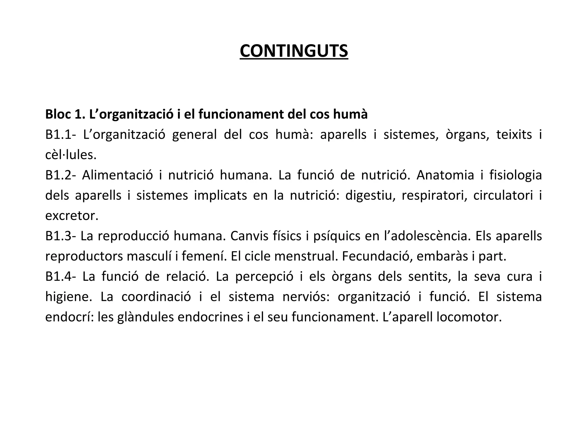 CONTINGUTS
Bloc 1. L’organització i el funcionament del cos humà
B1.1- L’organització general del cos humà: aparells i sistemes, òrgans, teixits i
cèl·lules.
B1.2- Alimentació i nutrició humana. La funció de nutrició. Anatomia i fisiologia
dels aparells i sistemes implicats en la nutrició: digestiu, respiratori, circulatori i
excretor.
B1.3- La reproducció humana. Canvis físics i psíquics en l’adolescència. Els aparells
reproductors masculí i femení. El cicle menstrual. Fecundació, embaràs i part.
B1.4- La funció de relació. La percepció i els òrgans dels sentits, la seva cura i
higiene. La coordinació i el sistema nerviós: organització i funció. El sistema
endocrí: les glàndules endocrines i el seu funcionament. L’aparell locomotor.
 
 