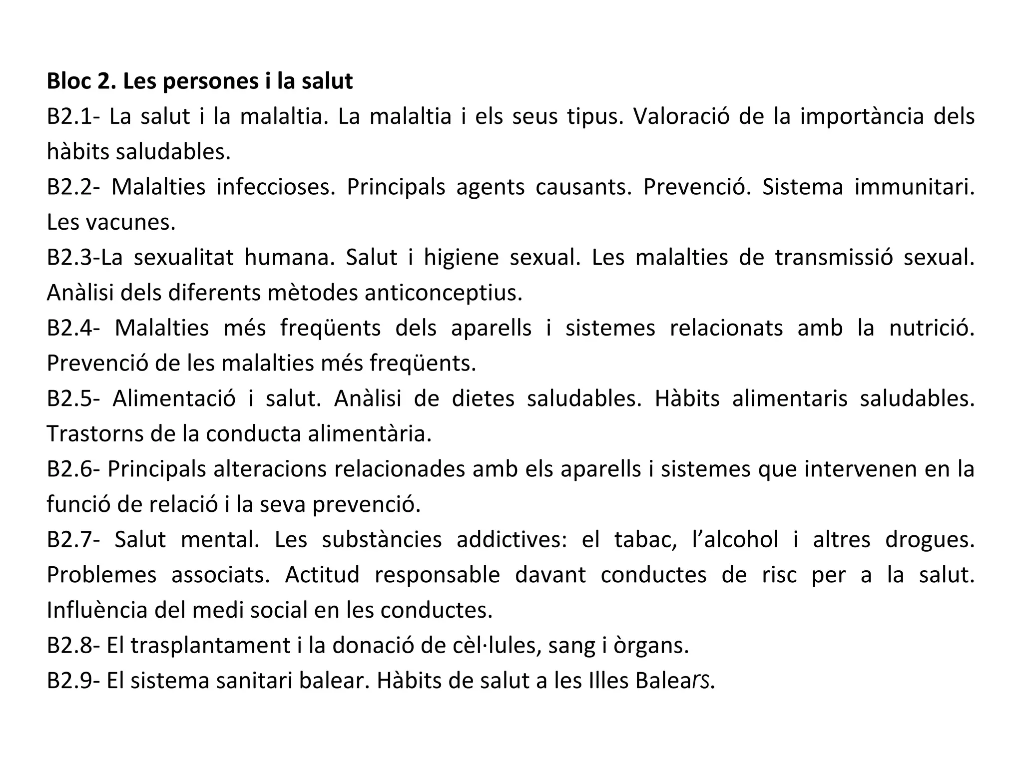 Bloc 2. Les persones i la salut
B2.1- La salut i la malaltia. La malaltia i els seus tipus. Valoració de la importància dels
hàbits saludables.
B2.2- Malalties infeccioses. Principals agents causants. Prevenció. Sistema immunitari.
Les vacunes.
B2.3-La sexualitat humana. Salut i higiene sexual. Les malalties de transmissió sexual.
Anàlisi dels diferents mètodes anticonceptius.
B2.4- Malalties més freqüents dels aparells i sistemes relacionats amb la nutrició.
Prevenció de les malalties més freqüents.
B2.5- Alimentació i salut. Anàlisi de dietes saludables. Hàbits alimentaris saludables.
Trastorns de la conducta alimentària.
B2.6- Principals alteracions relacionades amb els aparells i sistemes que intervenen en la
funció de relació i la seva prevenció.
B2.7- Salut mental. Les substàncies addictives: el tabac, l’alcohol i altres drogues.
Problemes associats. Actitud responsable davant conductes de risc per a la salut.
Influència del medi social en les conductes.
B2.8- El trasplantament i la donació de cèl·lules, sang i òrgans.
B2.9- El sistema sanitari balear. Hàbits de salut a les Illes Balears.
 