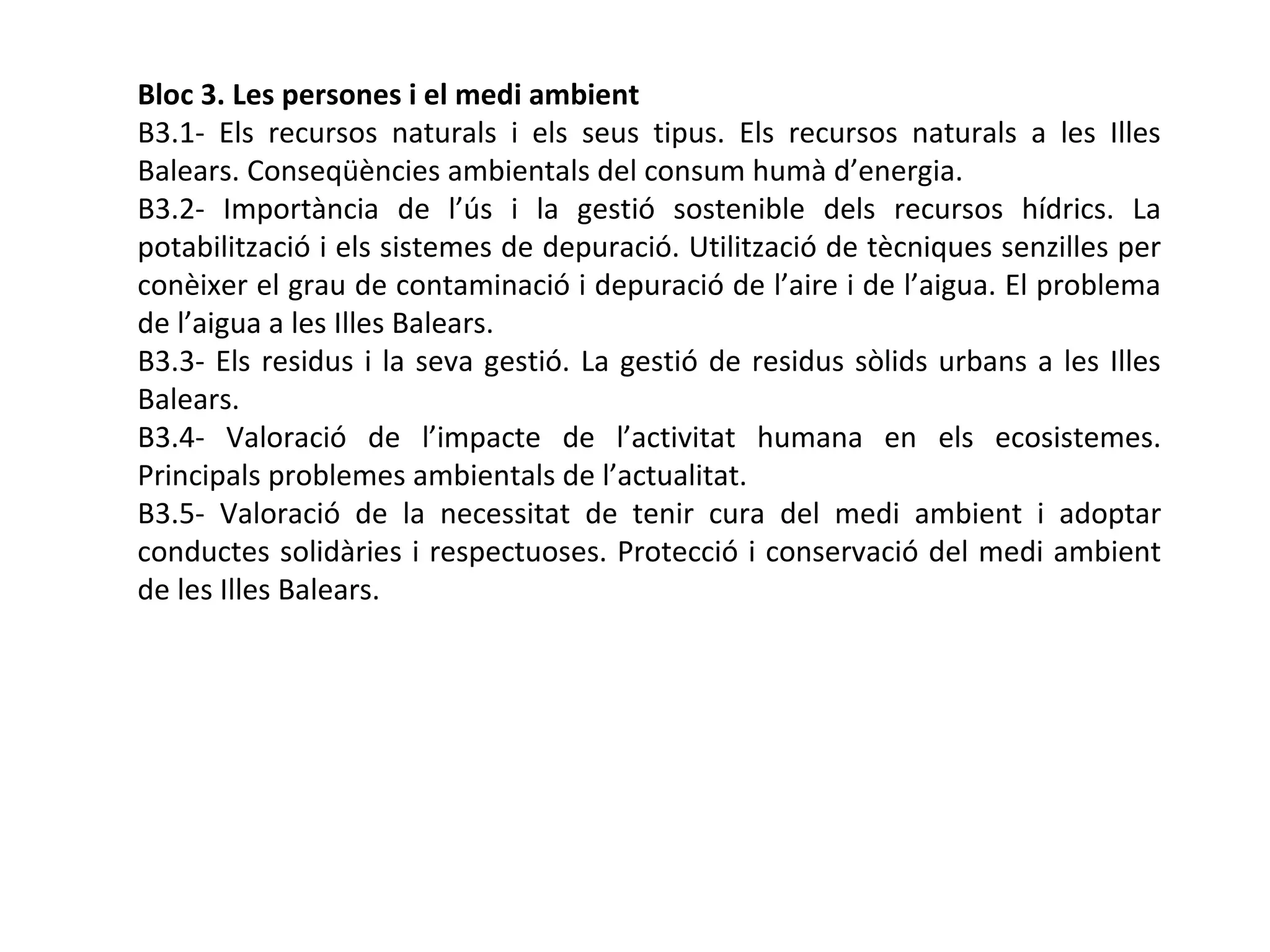 Bloc 3. Les persones i el medi ambient
B3.1- Els recursos naturals i els seus tipus. Els recursos naturals a les Illes
Balears. Conseqüències ambientals del consum humà d’energia.
B3.2- Importància de l’ús i la gestió sostenible dels recursos hídrics. La
potabilització i els sistemes de depuració. Utilització de tècniques senzilles per
conèixer el grau de contaminació i depuració de l’aire i de l’aigua. El problema
de l’aigua a les Illes Balears.
B3.3- Els residus i la seva gestió. La gestió de residus sòlids urbans a les Illes
Balears.
B3.4- Valoració de l’impacte de l’activitat humana en els ecosistemes.
Principals problemes ambientals de l’actualitat.
B3.5- Valoració de la necessitat de tenir cura del medi ambient i adoptar
conductes solidàries i respectuoses. Protecció i conservació del medi ambient
de les Illes Balears.
 