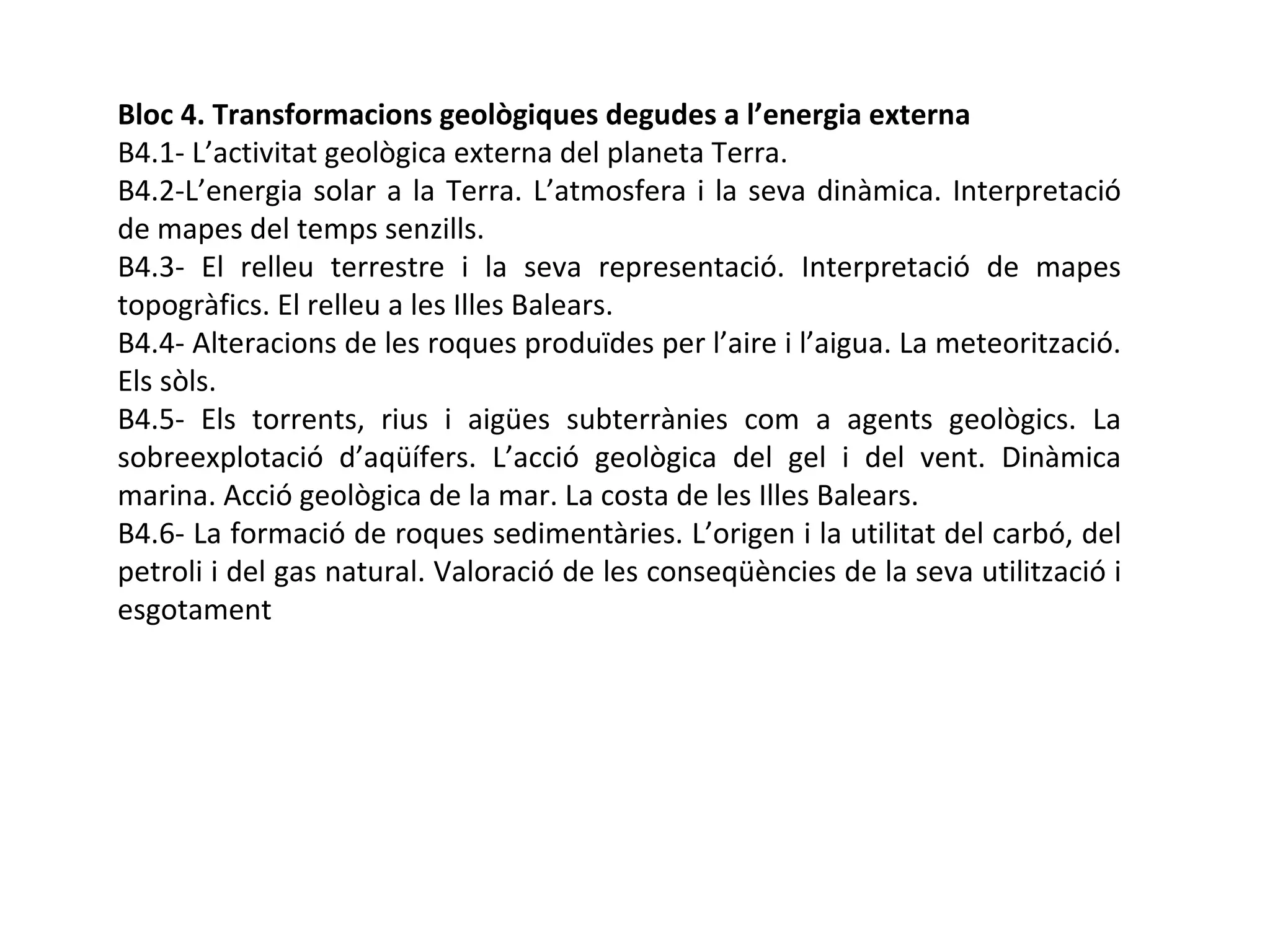 Bloc 4. Transformacions geològiques degudes a l’energia externa
B4.1- L’activitat geològica externa del planeta Terra.
B4.2-L’energia solar a la Terra. L’atmosfera i la seva dinàmica. Interpretació
de mapes del temps senzills.
B4.3- El relleu terrestre i la seva representació. Interpretació de mapes
topogràfics. El relleu a les Illes Balears.
B4.4- Alteracions de les roques produïdes per l’aire i l’aigua. La meteorització.
Els sòls.
B4.5- Els torrents, rius i aigües subterrànies com a agents geològics. La
sobreexplotació d’aqüífers. L’acció geològica del gel i del vent. Dinàmica
marina. Acció geològica de la mar. La costa de les Illes Balears.
B4.6- La formació de roques sedimentàries. L’origen i la utilitat del carbó, del
petroli i del gas natural. Valoració de les conseqüències de la seva utilització i
esgotament
 