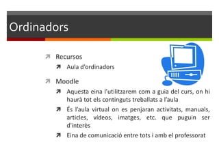Ordinadors

       Recursos
         Aula d’ordinadors

       Moodle
         Aquesta eina l’utilitzarem com a guia del curs, on hi
          haurà tot els continguts treballats a l’aula
         És l’aula virtual on es penjaran activitats, manuals,
          articles, vídeos, imatges, etc. que puguin ser
          d'interès
         Eina de comunicació entre tots i amb el professorat
 