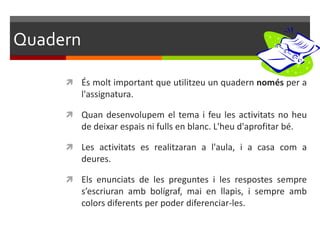 Quadern

      És molt important que utilitzeu un quadern només per a
          l'assignatura.

      Quan desenvolupem el tema i feu les activitats no heu
          de deixar espais ni fulls en blanc. L'heu d'aprofitar bé.

      Les activitats es realitzaran a l'aula, i a casa com a
          deures.

      Els enunciats de les preguntes i les respostes sempre
          s’escriuran amb bolígraf, mai en llapis, i sempre amb
          colors diferents per poder diferenciar-les.
 