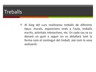 Treballs

       Al llarg del curs realitzareu treballs de diferents
           tipus: murals, exposicions orals a l'aula, treballs
           escrits, activitats interactives, etc. En cada cas se us
           donarà un guió a seguir on es detallarà tant la
           forma com el contingut del treball, així com la seva
           avaluació.
 