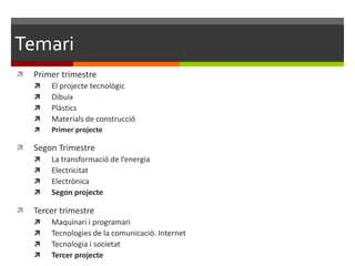 Temari
   Primer trimestre
       El projecte tecnològic
       Dibuix
       Plàstics
       Materials de construcció
       Primer projecte

   Segon Trimestre
       La transformació de l’energia
       Electricitat
       Electrònica 10 del llibre)
       Segon projecte

   Tercer trimestre
       Maquinari i programari
       Tecnologies de la comunicació. Internet
       Tecnologia i societat
       Tercer projecte
 
