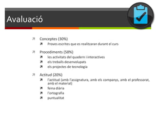 ܲó
         Conceptes (30%)
             Proves escrites que es realitzaran durant el curs

         Procediments (50%)
             les activitats del quadern i interactives
             els treballs desenvolupats
             els projectes de tecnologia

         Actitud (20%)
             l'actitud (amb l'assignatura, amb els companys, amb el professorat,
              amb el material)
             feina diària
             l'ortografia
             puntualitat
 