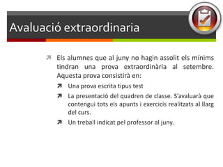 ܲó extraordinaria

       Els alumnes que al juny no hagin assolit els mínims
         tindran una prova extraordinària al setembre.
         Aquesta prova consistirà en:
          Una prova escrita tipus test
          La presentació del quadren de classe. S’avaluarà que
           contengui tots els apunts i exercicis realitzats al llarg
           del curs.
          Un treball indicat pel professor al juny.
 