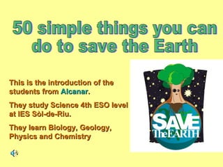 This is the introduction of the students from  Alcanar . They study Science 4th ESO level at IES Sòl-de-Riu. They learn Biology, Geology, Physics and Chemistry 50 simple things you can  do to save the Earth 