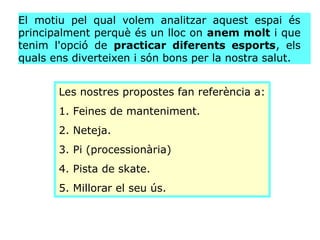 El motiu pel qual volem analitzar aquest espai és
principalment perquè és un lloc on anem molt i que
tenim l'opció de prac...