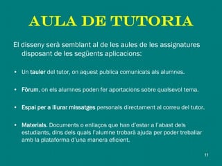 AULA DE TUTORIA
El disseny serà semblant al de les aules de les assignatures
disposant de les següents aplicacions:
• Un tauler del tutor, on aquest publica comunicats als alumnes.
• Fòrum, on els alumnes poden fer aportacions sobre qualsevol tema.
• Espai per a lliurar missatges personals directament al correu del tutor.
• Materials. Documents o enllaços que han d’estar a l’abast dels
estudiants, dins dels quals l’alumne trobarà ajuda per poder treballar
amb la plataforma d’una manera eficient.
11
 