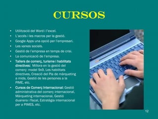 CURSOS
• Utilització del Word i l’excel.
• L’accés i les macros per la gestió.
• Google Apps una opció per l’empresari.
• Les xarxes socials.
• Gestió de l’empresa en temps de crisi.
• La comunicació de l’empresa.
• Tallers de comerç, turisme i habilitats
directives: Millora en la gestió del
comerç: model 9x9, Les habilitats
directives, Creació del Pla de màrqueting
a mida, Gestió de les persones a la
PIME, etc.
• Cursos de Comerç Internacional: Gestió
administrativa del comerç internacional,
Màrqueting internacional, Gestió
duanera i fiscal, Estratègia internacional
per a PIMES, etc.
12
 