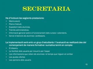 SECRETARIA
Ha d’incloure les següents prestacions:
• Matriculació.
• Plans d’estudi.
• Expedient dels alumnes.
• Tràmits administratius.
• Informació general sobre el funcionament dels cursos i calendaris.
• Servei d’atenció als alumnes i professors.
La implementació serà amb un grup d’estudiants i l’avaluació es realitzarà des del
començament de manera formativa i sumativa tenint en compte:
• El disseny
• La facilitat dels usuaris per moure’s per l’espai
• Les informacions que reben els alumnes i el temps que triguen en arribar
• Les ajudes ofertes
• Les opinions dels usuaris
15
 