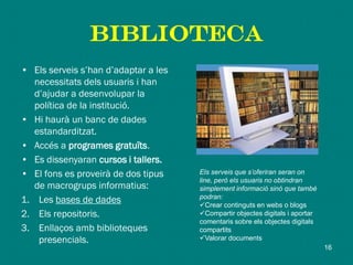 biblioteca
• Els serveis s’han d’adaptar a les
necessitats dels usuaris i han
d’ajudar a desenvolupar la
política de la institució.
• Hi haurà un banc de dades
estandarditzat.
• Accés a programes gratuïts.
• Es dissenyaran cursos i tallers.
• El fons es proveirà de dos tipus
de macrogrups informatius:
1. Les bases de dades
2. Els repositoris.
3. Enllaços amb biblioteques
presencials.
Els serveis que s’oferiran seran on
line, però els usuaris no obtindran
simplement informació sinó que també
podran:
Crear continguts en webs o blogs
Compartir objectes digitals i aportar
comentaris sobre els objectes digitals
compartits
Valorar documents
16
 
