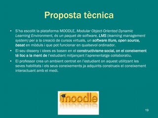 Proposta tècnica
• S’ha escollit la plataforma MOODLE, Modular Object-Oriented Dynamic
Learning Environment, és un paquet de software, LMS (learning management
system) per a la creació de cursos virtuals, un software lliure, open source,
basat en mòduls i que pot funcionar en qualsevol ordinador.
• El seu disseny i idees es basen en el constructivisme social, on el coneixement
té lloc a la ment de l’estudiant mitjançant l’aprenentatge col·laboratiu.
• El professor crea un ambient centrat en l’estudiant on aquest utilitzant les
seves habilitats i els seus coneixements ja adquirits construeix el coneixement
interactuant amb el medi.
19
 