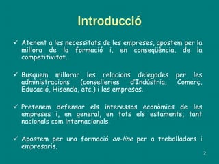 Introducció
 Atenent a les necessitats de les empreses, apostem per la
millora de la formació i, en conseqüència, de la
competitivitat.
 Busquem millorar les relacions delegades per les
administracions (conselleries d’Indústria, Comerç,
Educació, Hisenda, etc.) i les empreses.
 Pretenem defensar els interessos econòmics de les
empreses i, en general, en tots els estaments, tant
nacionals com internacionals.
 Apostem per una formació on-line per a treballadors i
empresaris.
2
 