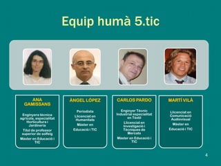 Equip humà 5.tic
ANA
GAMISSANS
Enginyera tècnica
agrícola, especialitat
Horticultura i
Jardineria
Títol de professor
superior de solfeig
Màster en Educació i
TIC
ÀNGEL LÓPEZ
Periodista
Llicenciat en
Humanitats
Màster en
Educació i TIC
CARLOS PARDO
Enginyer Tècnic
Industrial especialitat
en Tèxtil
Llicenciat en
Investigació i
Tècniques de
Mercats
Màster en Educació i
TIC
MARTÍ VILÀ
Llicenciat en
Comunicació
Audiovisual
Màster en
Educació i TIC
4
 