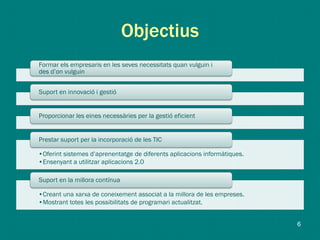 Objectius
Formar els empresaris en les seves necessitats quan vulguin i
des d’on vulguin
Suport en innovació i gestió
Proporcionar les eines necessàries per la gestió eficient
•Oferint sistemes d’aprenentatge de diferents aplicacions informàtiques.
•Ensenyant a utilitzar aplicacions 2.0
Prestar suport per la incorporació de les TIC
•Creant una xarxa de coneixement associat a la millora de les empreses.
•Mostrant totes les possibilitats de programari actualitzat.
Suport en la millora contínua
6
 