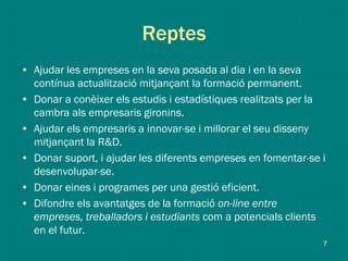 Reptes
• Ajudar les empreses en la seva posada al dia i en la seva
contínua actualització mitjançant la formació permanent.
• Donar a conèixer els estudis i estadístiques realitzats per la
cambra als empresaris gironins.
• Ajudar els empresaris a innovar-se i millorar el seu disseny
mitjançant la R&D.
• Donar suport, i ajudar les diferents empreses en fomentar-se i
desenvolupar-se.
• Donar eines i programes per una gestió eficient.
• Difondre els avantatges de la formació on-line entre
empreses, treballadors i estudiants com a potencials clients
en el futur.
7
 