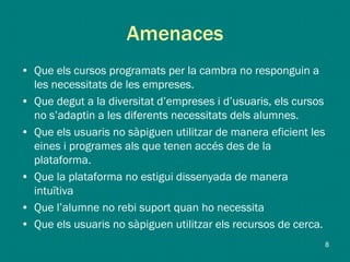 Amenaces
• Que els cursos programats per la cambra no responguin a
les necessitats de les empreses.
• Que degut a la diversitat d’empreses i d’usuaris, els cursos
no s’adaptin a les diferents necessitats dels alumnes.
• Que els usuaris no sàpiguen utilitzar de manera eficient les
eines i programes als que tenen accés des de la
plataforma.
• Que la plataforma no estigui dissenyada de manera
intuïtiva
• Que l’alumne no rebi suport quan ho necessita
• Que els usuaris no sàpiguen utilitzar els recursos de cerca.
8
 