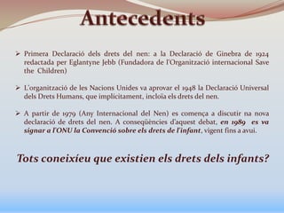  Primera Declaració dels drets del nen: a la Declaració de Ginebra de 1924
redactada per Eglantyne Jebb (Fundadora de l'Organització internacional Save
the Children)
 L'organització de les Nacions Unides va aprovar el 1948 la Declaració Universal
dels Drets Humans, que implícitament, incloïa els drets del nen.
 A partir de 1979 (Any Internacional del Nen) es comença a discutir na nova
declaració de drets del nen. A conseqüències d’aquest debat, en 1989 es va
signar a l'ONU la Convenció sobre els drets de l'infant, vigent fins a avui.
Tots coneixíeu que existien els drets dels infants?
 