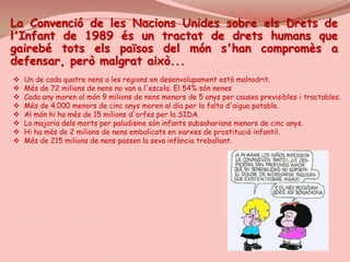 La Convenció de les Nacions Unides sobre els Drets de
l'Infant de 1989 és un tractat de drets humans que
gairebé tots els països del món s'han compromès a
defensar, però malgrat això...
 Un de cada quatre nens a les regions en desenvolupament està malnodrit.
 Més de 72 milions de nens no van a l'escola. El 54% són nenes.
 Cada any moren al món 9 milions de nens menors de 5 anys per causes previsibles i tractables.
 Més de 4.000 menors de cinc anys moren al dia per la falta d'aigua potable.
 Al món hi ha més de 15 milions d'orfes per la SIDA.
 La majoria dels morts per paludisme són infants subsaharians menors de cinc anys.
 Hi ha més de 2 milions de nens embolicats en xarxes de prostitució infantil.
 Més de 215 milions de nens passen la seva infància treballant.
 