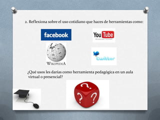 2. Reflexiona sobre el uso cotidiano que haces de herramientas como:




 ¿Qué usos les darías como herramienta pedagógica en un aula
  virtual o presencial?
 