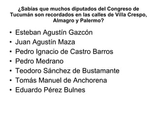 ¿Sabías que muchos diputados del Congreso de Tucumán son recordados en las calles de Villa Crespo, Almagro y Palermo? Esteban Agustín Gazcón Juan Agustín Maza Pedro Ignacio de Castro Barros Pedro Medrano Teodoro Sánchez de Bustamante Tomás Manuel de Anchorena Eduardo Pérez Bulnes 