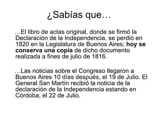 ¿Sabías que… … El libro de actas original, donde se firmó la Declaración de la Independencia, se perdió en 1820 en la Legislatura de Buenos Aires;  hoy se conserva una copia  de dicho documento realizada a fines de julio de 1816.  … Las noticias sobre el Congreso llegaron a Buenos Aires 10 días después, el 19 de Julio. El General San Martín recibió la noticia de la declaración de la Independencia estando en Córdoba, el 22 de Julio.  