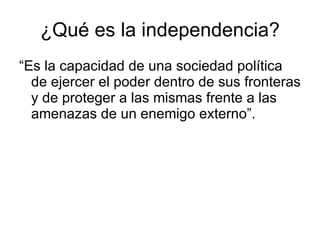 ¿Qué es la independencia? “Es la capacidad de una sociedad política de ejercer el poder dentro de sus fronteras y de proteger a las mismas frente a las amenazas de un enemigo externo”. 