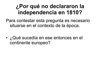 ¿Por qué no declararon la independencia en 1810? Para contestar esta pregunta es necesario situarse en el contexto de la época. ¿Qué sucedía en ese entonces en el continente europeo? 