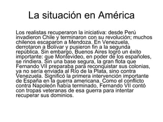 La situación en América Los realistas recuperaron la iniciativa: desde Perú invadieron Chile y terminaron con su revolución; muchos chilenos escaparon a Mendoza. En Venezuela, derrotaron a Bolívar y pusieron fin a la segunda república. Sin embargo, Buenos Aires logró un éxito importante: que Montevideo, en poder de los españoles, se rindiera. Sin una base segura, la gran flota que Fernando VII preparaba para reconquistar sus colonias, ya no sería enviada al Río de la Plata, sino contra Venezuela. Significó la primera intervención importante de España en la guerra americana. Como el conflicto contra Napoleón había terminado, Fernando VII contó con tropas veteranas de esa guerra para intentar recuperar sus dominios. 