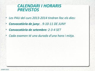 CALENDARI I HORARIS
PREVISTOS
 Les PAU del curs 2013-2014 tindran lloc els dies:
 Convocatòria de juny: . 9-10-11 DE JUNY
 Convocatòria de setembre: 2-3-4 SET
 Cada examen té una durada d'una hora i mitja.
GENER 2015
 