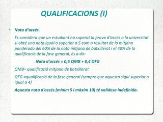 QUALIFICACIONS (I)
 Nota d’accés.
Es considera que un estudiant ha superat la prova d'accés a la universitat
si obté una nota igual o superior a 5 com a resultat de la mitjana
ponderada del 60% de la nota mitjana de batxillerat i el 40% de la
qualificació de la fase general, és a dir:
Nota d'accés = 0,6 QMB + 0,4 QFG
QMB= qualificació mitjana de batxillerat
QFG =qualificació de la fase general (sempre que aquesta sigui superior o
igual a 4)
Aquesta nota d'accés (mínim 5 i màxim 10) té validesa indefinida.
 