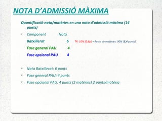 NOTA D’ADMISSIÓ MÀXIMA
Quantificació nota/matèries en una nota d’admissió màxima (14
punts)
 Component Nota
Batxillerat 6 TR: 10% (0,6p) + Resta de matèries: 90% (5,4 punts)
Fase general PAU 4
Fase opcional PAU 4
 Nota Batxillerat: 6 punts
 Fase general PAU: 4 punts
 Fase opcional PAU: 4 punts (2 matèries) 2 punts/matèria
 