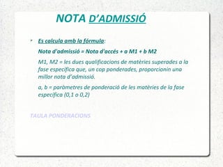 NOTA D’ADMISSIÓ
 Es calcula amb la fórmula:
Nota d'admissió = Nota d'accés + a M1 + b M2
M1, M2 = les dues qualificacions de matèries superades a la
fase específica que, un cop ponderades, proporcionin una
millor nota d’admissió.
a, b = paràmetres de ponderació de les matèries de la fase
específica (0,1 o 0,2)
TAULA PONDERACIONS
 
