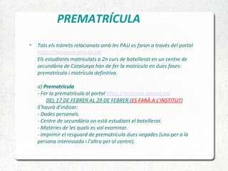 PREMATRÍCULA
 Tots els tràmits relacionats amb les PAU es faran a través del portal
https://accesnet.gencat.cat
Els estudiants matriculats a 2n curs de batxillerat en un centre de
secundària de Catalunya han de fer la matrícula en dues fases:
prematrícula i matrícula definitiva.
a) Prematrícula
- Fer la prematrícula al portal https://accesnet.gencat.cat
DEL 17 DE FEBRER AL 29 DE FEBRER (ES FARÀ A L'INSTITUT)
S’haurà d’indicar:
- Dades personals.
- Centre de secundària on està estudiant el batxillerat.
- Matèries de les quals es vol examinar.
- Imprimir el resguard de prematrícula dues vegades (una per a la
persona interessada i l’altra per al centre).
 