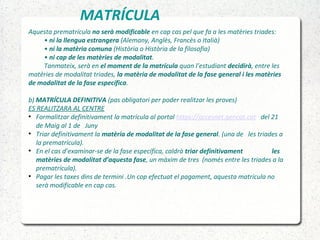 MATRÍCULA
Aquesta prematrícula no serà modificable en cap cas pel que fa a les matèries triades:
• ni la llengua estrangera (Alemany, Anglès, Francès o Italià)
• ni la matèria comuna (Història o Història de la filosofia)
• ni cap de les matèries de modalitat.
Tanmateix, serà en el moment de la matrícula quan l’estudiant decidirà, entre les
matèries de modalitat triades, la matèria de modalitat de la fase general i les matèries
de modalitat de la fase específica.
b) MATRÍCULA DEFINITIVA (pas obligatori per poder realitzar les proves)
ES REALITZARA AL CENTRE
●
Formalitzar definitivament la matrícula al portal https://accesnet.gencat.cat del 21
de Maig al 1 de Juny
●
Triar definitivament la matèria de modalitat de la fase general. (una de les triades a
la prematrícula).
●
En el cas d’examinar-se de la fase específica, caldrà triar definitivament les
matèries de modalitat d’aquesta fase, un màxim de tres (només entre les triades a la
prematrícula).
●
Pagar les taxes dins de termini .Un cop efectuat el pagament, aquesta matrícula no
serà modificable en cap cas.
 