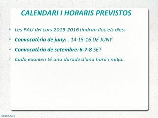 CALENDARI I HORARIS PREVISTOS
 Les PAU del curs 2015-2016 tindran lloc els dies:
 Convocatòria de juny: . 14-15-16 DE JUNY
 Convocatòria de setembre: 6-7-8 SET
 Cada examen té una durada d'una hora i mitja.
GENER 2015
 
