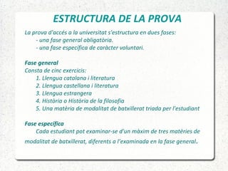 ESTRUCTURA DE LA PROVA
La prova d'accés a la universitat s'estructura en dues fases:
- una fase general obligatòria.
- una fase específica de caràcter voluntari.
Fase general
Consta de cinc exercicis:
1. Llengua catalana i literatura
2. Llengua castellana i literatura
3. Llengua estrangera
4. Història o Història de la filosofia
5. Una matèria de modalitat de batxillerat triada per l'estudiant
Fase específica
Cada estudiant pot examinar-se d'un màxim de tres matèries de
modalitat de batxillerat, diferents a l’examinada en la fase general.
 