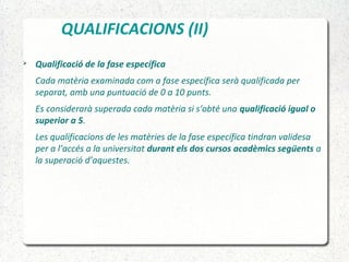 QUALIFICACIONS (II)
 Qualificació de la fase específica
Cada matèria examinada com a fase específica serà qualificada per
separat, amb una puntuació de 0 a 10 punts.
Es considerarà superada cada matèria si s'obté una qualificació igual o
superior a 5.
Les qualificacions de les matèries de la fase específica tindran validesa
per a l’accés a la universitat durant els dos cursos acadèmics següents a
la superació d’aquestes.
 